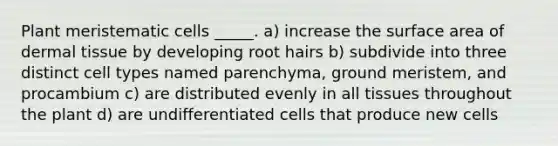 Plant meristematic cells _____. a) increase the surface area of dermal tissue by developing root hairs b) subdivide into three distinct cell types named parenchyma, ground meristem, and procambium c) are distributed evenly in all tissues throughout the plant d) are undifferentiated cells that produce new cells