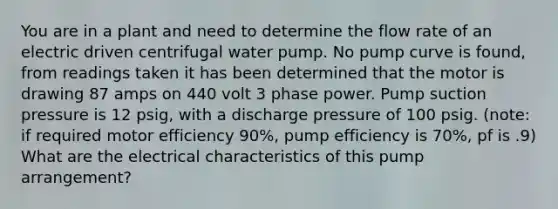 You are in a plant and need to determine the flow rate of an electric driven centrifugal water pump. No pump curve is found, from readings taken it has been determined that the motor is drawing 87 amps on 440 volt 3 phase power. Pump suction pressure is 12 psig, with a discharge pressure of 100 psig. (note: if required motor efficiency 90%, pump efficiency is 70%, pf is .9) What are the electrical characteristics of this pump arrangement?