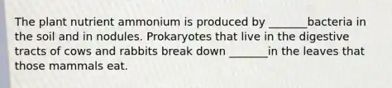 The plant nutrient ammonium is produced by _______bacteria in the soil and in nodules. Prokaryotes that live in the digestive tracts of cows and rabbits break down _______in the leaves that those mammals eat.