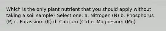 Which is the only plant nutrient that you should apply without taking a soil sample? Select one: a. Nitrogen (N) b. Phosphorus (P) c. Potassium (K) d. Calcium (Ca) e. Magnesium (Mg)