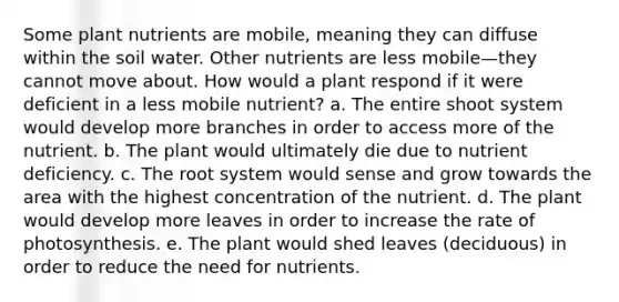 Some plant nutrients are mobile, meaning they can diffuse within the soil water. Other nutrients are less mobile—they cannot move about. How would a plant respond if it were deficient in a less mobile nutrient? a. The entire shoot system would develop more branches in order to access more of the nutrient. b. The plant would ultimately die due to nutrient deficiency. c. The root system would sense and grow towards the area with the highest concentration of the nutrient. d. The plant would develop more leaves in order to increase the rate of photosynthesis. e. The plant would shed leaves (deciduous) in order to reduce the need for nutrients.