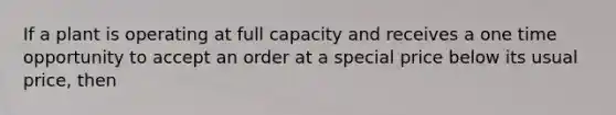 If a plant is operating at full capacity and receives a one time opportunity to accept an order at a special price below its usual price, then