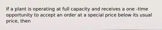 If a plant is operating at full capacity and receives a one -time opportunity to accept an order at a special price below its usual price, then