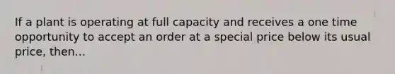 If a plant is operating at full capacity and receives a one time opportunity to accept an order at a special price below its usual price, then...