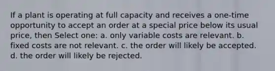 If a plant is operating at full capacity and receives a one-time opportunity to accept an order at a special price below its usual price, then Select one: a. only variable costs are relevant. b. fixed costs are not relevant. c. the order will likely be accepted. d. the order will likely be rejected.