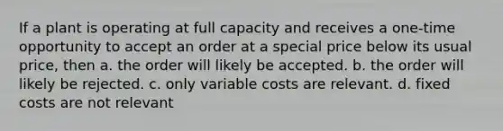 If a plant is operating at full capacity and receives a one-time opportunity to accept an order at a special price below its usual price, then a. the order will likely be accepted. b. the order will likely be rejected. c. only variable costs are relevant. d. fixed costs are not relevant