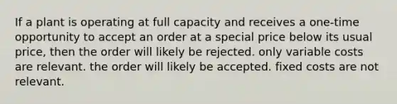 If a plant is operating at full capacity and receives a one-time opportunity to accept an order at a special price below its usual price, then the order will likely be rejected. only variable costs are relevant. the order will likely be accepted. fixed costs are not relevant.