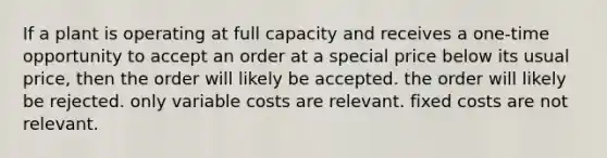 If a plant is operating at full capacity and receives a one-time opportunity to accept an order at a special price below its usual price, then the order will likely be accepted. the order will likely be rejected. only variable costs are relevant. fixed costs are not relevant.