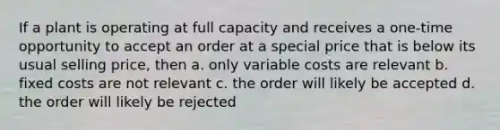 If a plant is operating at full capacity and receives a one-time opportunity to accept an order at a special price that is below its usual selling price, then a. only variable costs are relevant b. fixed costs are not relevant c. the order will likely be accepted d. the order will likely be rejected