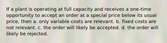 If a plant is operating at full capacity and receives a one-time opportunity to accept an order at a special price below its usual price, then a. only variable costs are relevant. b. fixed costs are not relevant. c. the order will likely be accepted. d. the order will likely be rejected.