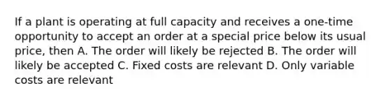 If a plant is operating at full capacity and receives a one-time opportunity to accept an order at a special price below its usual price, then A. The order will likely be rejected B. The order will likely be accepted C. Fixed costs are relevant D. Only variable costs are relevant