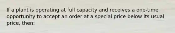 If a plant is operating at full capacity and receives a one-time opportunity to accept an order at a special price below its usual price, then: