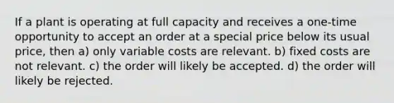 If a plant is operating at full capacity and receives a one-time opportunity to accept an order at a special price below its usual price, then a) only variable costs are relevant. b) fixed costs are not relevant. c) the order will likely be accepted. d) the order will likely be rejected.