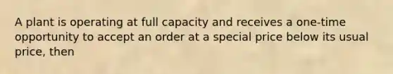 A plant is operating at full capacity and receives a one-time opportunity to accept an order at a special price below its usual price, then