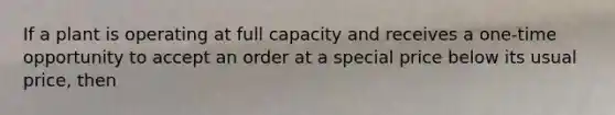 If a plant is operating at full capacity and receives a one-time opportunity to accept an order at a special price below its usual price, then