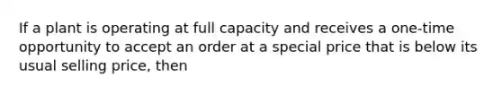 If a plant is operating at full capacity and receives a one-time opportunity to accept an order at a special price that is below its usual selling price, then