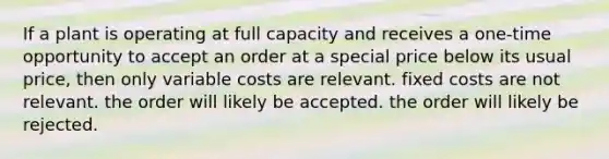 If a plant is operating at full capacity and receives a one-time opportunity to accept an order at a special price below its usual price, then only variable costs are relevant. fixed costs are not relevant. the order will likely be accepted. the order will likely be rejected.