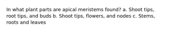 In what plant parts are apical meristems found? a. Shoot tips, root tips, and buds b. Shoot tips, flowers, and nodes c. Stems, roots and leaves