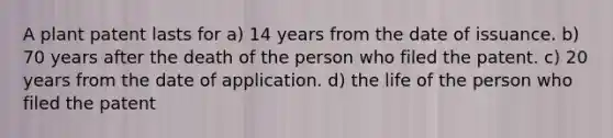 A plant patent lasts for a) 14 years from the date of issuance. b) 70 years after the death of the person who filed the patent. c) 20 years from the date of application. d) the life of the person who filed the patent