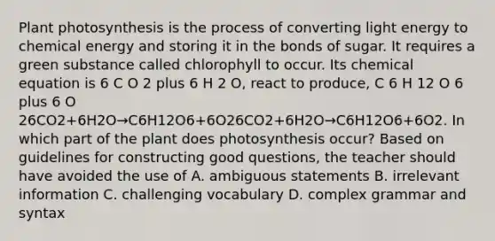 Plant photosynthesis is the process of converting light energy to chemical energy and storing it in the bonds of sugar. It requires a green substance called chlorophyll to occur. Its chemical equation is 6 C O 2 plus 6 H 2 O, react to produce, C 6 H 12 O 6 plus 6 O 26CO2+6H2O→C6H12O6+6O26CO2+6H2O→C6H12O6+6O2. In which part of the plant does photosynthesis occur? Based on guidelines for constructing good questions, the teacher should have avoided the use of A. ambiguous statements B. irrelevant information C. challenging vocabulary D. complex grammar and syntax