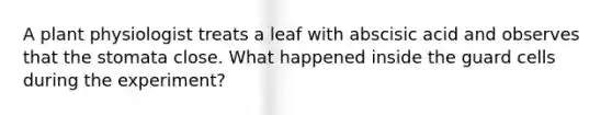 A plant physiologist treats a leaf with abscisic acid and observes that the stomata close. What happened inside the guard cells during the experiment?