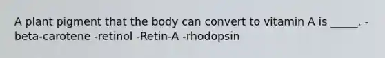 A plant pigment that the body can convert to vitamin A is _____. -beta-carotene -retinol -Retin-A -rhodopsin