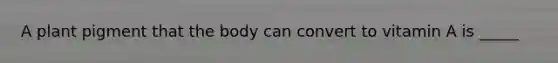 A plant pigment that the body can convert to vitamin A is _____