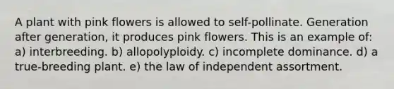 A plant with pink flowers is allowed to self-pollinate. Generation after generation, it produces pink flowers. This is an example of: a) interbreeding. b) allopolyploidy. c) incomplete dominance. d) a true-breeding plant. e) the law of independent assortment.