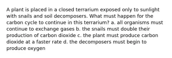 A plant is placed in a closed terrarium exposed only to sunlight with snails and soil decomposers. What must happen for <a href='https://www.questionai.com/knowledge/kMvxsmmBPd-the-carbon-cycle' class='anchor-knowledge'>the carbon cycle</a> to continue in this terrarium? a. all organisms must continue to exchange gases b. the snails must double their production of carbon dioxide c. the plant must produce carbon dioxide at a faster rate d. the decomposers must begin to produce oxygen