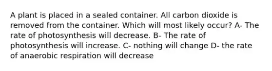 A plant is placed in a sealed container. All carbon dioxide is removed from the container. Which will most likely occur? A- The rate of photosynthesis will decrease. B- The rate of photosynthesis will increase. C- nothing will change D- the rate of anaerobic respiration will decrease