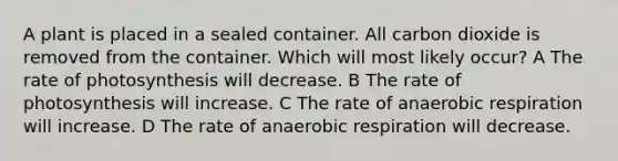 A plant is placed in a sealed container. All carbon dioxide is removed from the container. Which will most likely occur? A The rate of photosynthesis will decrease. B The rate of photosynthesis will increase. C The rate of anaerobic respiration will increase. D The rate of anaerobic respiration will decrease.