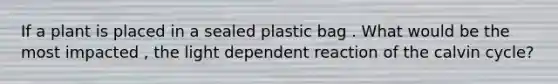 If a plant is placed in a sealed plastic bag . What would be the most impacted , the light dependent reaction of the calvin cycle?