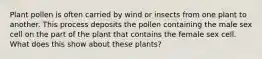 Plant pollen is often carried by wind or insects from one plant to another. This process deposits the pollen containing the male sex cell on the part of the plant that contains the female sex cell. What does this show about these plants?