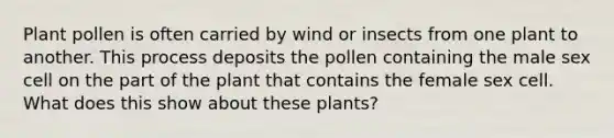 Plant pollen is often carried by wind or insects from one plant to another. This process deposits the pollen containing the male sex cell on the part of the plant that contains the female sex cell. What does this show about these plants?