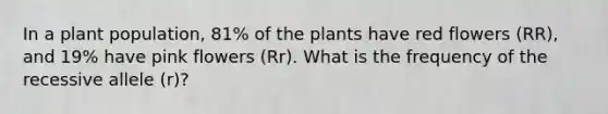 In a plant population, 81% of the plants have red flowers (RR), and 19% have pink flowers (Rr). What is the frequency of the recessive allele (r)?