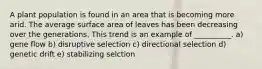 A plant population is found in an area that is becoming more arid. The average surface area of leaves has been decreasing over the generations. This trend is an example of __________. a) gene flow b) disruptive selection c) directional selection d) genetic drift e) stabilizing selction