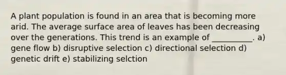 A plant population is found in an area that is becoming more arid. The average surface area of leaves has been decreasing over the generations. This trend is an example of __________. a) gene flow b) disruptive selection c) directional selection d) genetic drift e) stabilizing selction