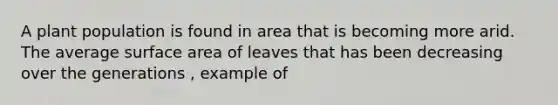 A plant population is found in area that is becoming more arid. The average surface area of leaves that has been decreasing over the generations , example of