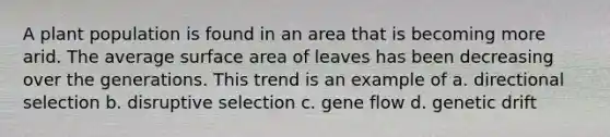 A plant population is found in an area that is becoming more arid. The average surface area of leaves has been decreasing over the generations. This trend is an example of a. directional selection b. disruptive selection c. gene flow d. genetic drift