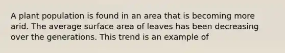 A plant population is found in an area that is becoming more arid. The average surface area of leaves has been decreasing over the generations. This trend is an example of