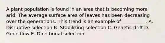 A plant population is found in an area that is becoming more arid. The average surface area of leaves has been decreasing over the generations. This trend is an example of __________. A. Disruptive selection B. Stabilizing selection C. Genetic drift D. Gene flow E. Directional selection