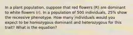 In a plant population, suppose that red flowers (R) are dominant to white flowers (r). In a population of 500 individuals, 25% show the recessive phenotype. How many individuals would you expect to be homozygous dominant and heterozygous for this trait? What is the equation?