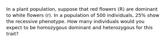 In a plant population, suppose that red flowers (R) are dominant to white flowers (r). In a population of 500 individuals, 25% show the recessive phenotype. How many individuals would you expect to be homozygous dominant and heterozygous for this trait?