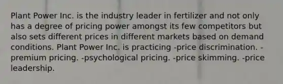 Plant Power Inc. is the industry leader in fertilizer and not only has a degree of pricing power amongst its few competitors but also sets different prices in different markets based on demand conditions. Plant Power Inc. is practicing -price discrimination. -premium pricing. -psychological pricing. -price skimming. -price leadership.