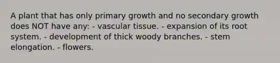 A plant that has only primary growth and no secondary growth does NOT have any: - vascular tissue. - expansion of its root system. - development of thick woody branches. - stem elongation. - flowers.