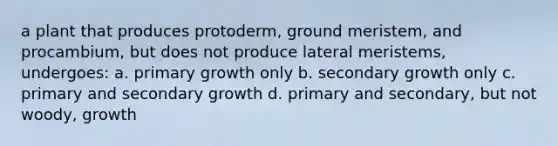 a plant that produces protoderm, ground meristem, and procambium, but does not produce lateral meristems, undergoes: a. primary growth only b. secondary growth only c. primary and secondary growth d. primary and secondary, but not woody, growth