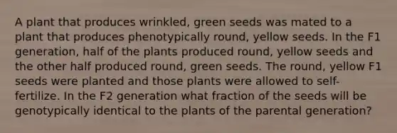 A plant that produces wrinkled, green seeds was mated to a plant that produces phenotypically round, yellow seeds. In the F1 generation, half of the plants produced round, yellow seeds and the other half produced round, green seeds. The round, yellow F1 seeds were planted and those plants were allowed to self-fertilize. In the F2 generation what fraction of the seeds will be genotypically identical to the plants of the parental generation?