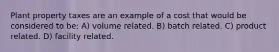 Plant property taxes are an example of a cost that would be considered to be: A) volume related. B) batch related. C) product related. D) facility related.