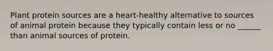 Plant protein sources are a heart-healthy alternative to sources of animal protein because they typically contain less or no ______ than animal sources of protein.