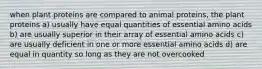 when plant proteins are compared to animal proteins, the plant proteins a) usually have equal quantities of essential amino acids b) are usually superior in their array of essential amino acids c) are usually deficient in one or more essential amino acids d) are equal in quantity so long as they are not overcooked